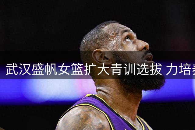 武汉盛帆女篮扩大青训选拔 力培养职业后备力量